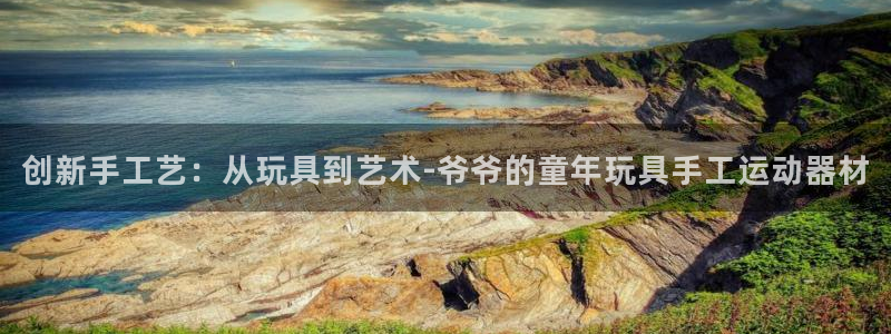 意昂平台体育：创新手工艺：从玩具到艺术-爷爷的童年玩