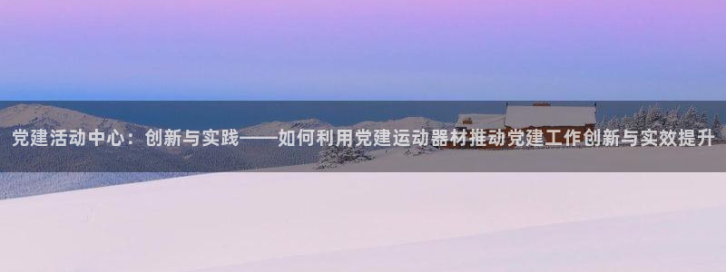 凯捷体育平台APP：党建活动中心：创新与实践——如何
