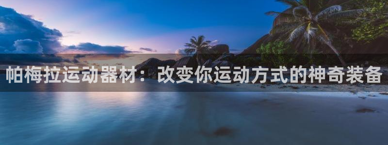 凯捷体育招商电话地址是多少：帕梅拉运动器材：改变你运动方式的