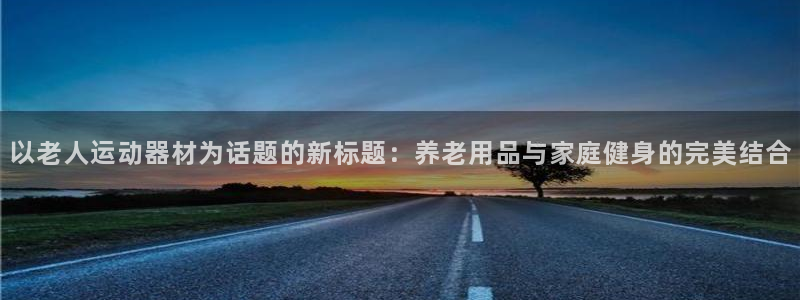 凯捷体育平台注册：以老人运动器材为话题的新标题：养老