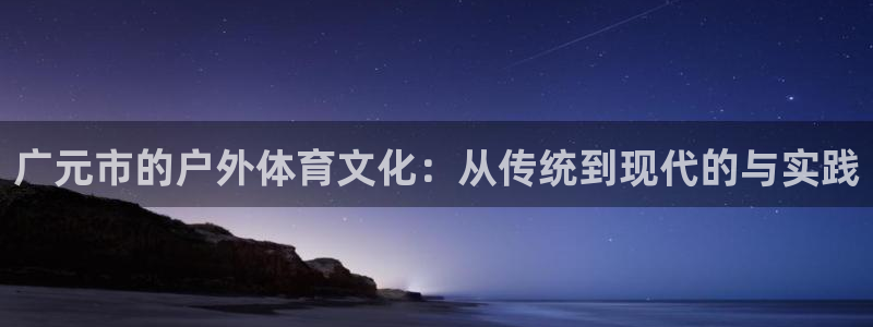 凯捷体育平台假的吗是真的吗吗：广元市的户外体育文化：